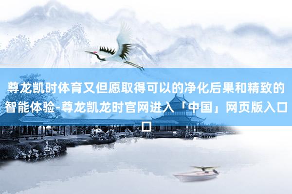 尊龙凯时体育又但愿取得可以的净化后果和精致的智能体验-尊龙凯龙时官网进入「中国」网页版入口