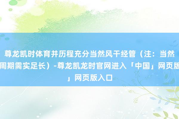 尊龙凯时体育并历程充分当然风干经管（注：当然风干周期需实足长）-尊龙凯龙时官网进入「中国」网页版入口