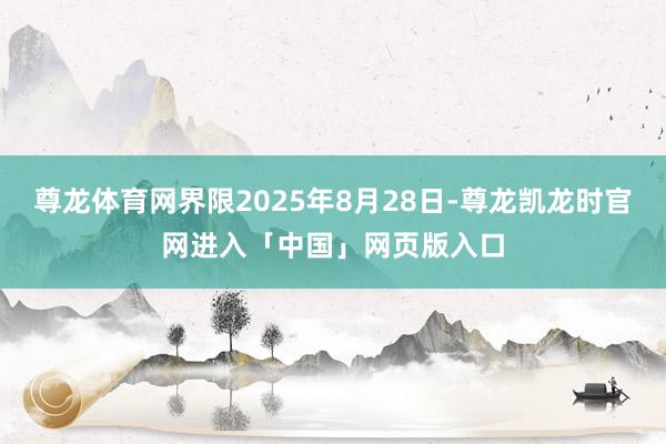 尊龙体育网界限2025年8月28日-尊龙凯龙时官网进入「中国」网页版入口