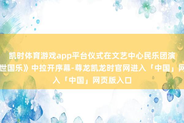 凯时体育游戏app平台仪式在文艺中心民乐团演奏的《盛世国乐》中拉开序幕-尊龙凯龙时官网进入「中国」网页版入口