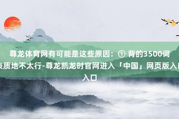 尊龙体育网有可能是这些原因：① 背的3500词表质地不太行-尊龙凯龙时官网进入「中国」网页版入口