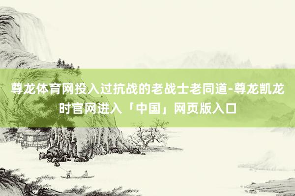 尊龙体育网投入过抗战的老战士老同道-尊龙凯龙时官网进入「中国」网页版入口