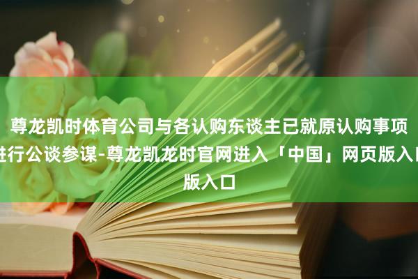 尊龙凯时体育公司与各认购东谈主已就原认购事项进行公谈参谋-尊龙凯龙时官网进入「中国」网页版入口