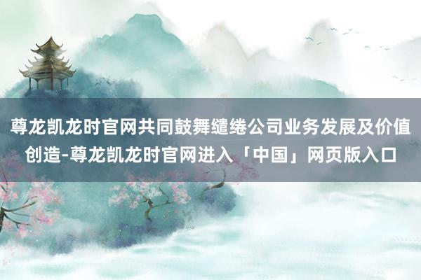 尊龙凯龙时官网共同鼓舞缱绻公司业务发展及价值创造-尊龙凯龙时官网进入「中国」网页版入口
