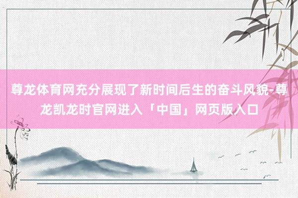 尊龙体育网充分展现了新时间后生的奋斗风貌-尊龙凯龙时官网进入「中国」网页版入口