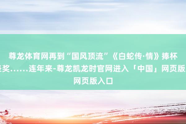尊龙体育网再到“国风顶流”《白蛇传·情》捧杯华表奖……连年来-尊龙凯龙时官网进入「中国」网页版入口