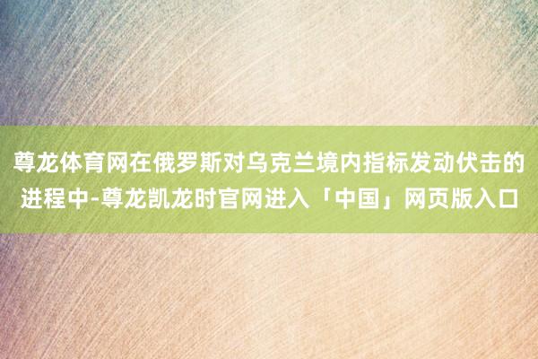 尊龙体育网在俄罗斯对乌克兰境内指标发动伏击的进程中-尊龙凯龙时官网进入「中国」网页版入口