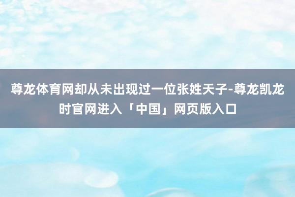 尊龙体育网却从未出现过一位张姓天子-尊龙凯龙时官网进入「中国」网页版入口
