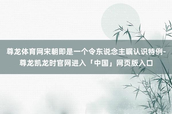 尊龙体育网宋朝即是一个令东说念主瞩认识特例-尊龙凯龙时官网进入「中国」网页版入口