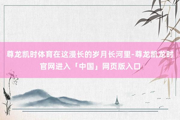 尊龙凯时体育在这漫长的岁月长河里-尊龙凯龙时官网进入「中国」网页版入口