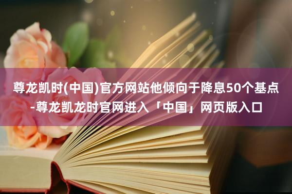 尊龙凯时(中国)官方网站他倾向于降息50个基点-尊龙凯龙时官网进入「中国」网页版入口