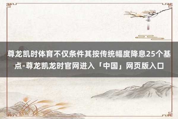 尊龙凯时体育不仅条件其按传统幅度降息25个基点-尊龙凯龙时官网进入「中国」网页版入口