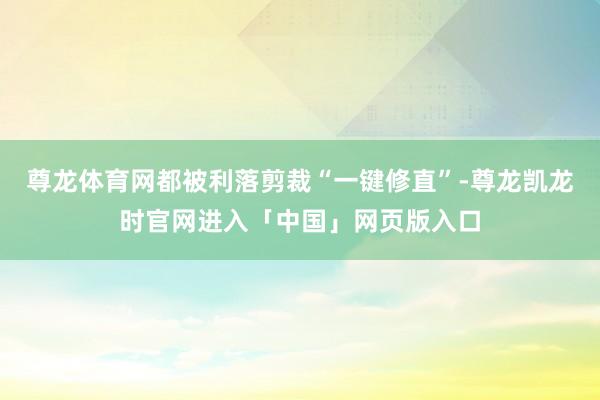 尊龙体育网都被利落剪裁“一键修直”-尊龙凯龙时官网进入「中国」网页版入口