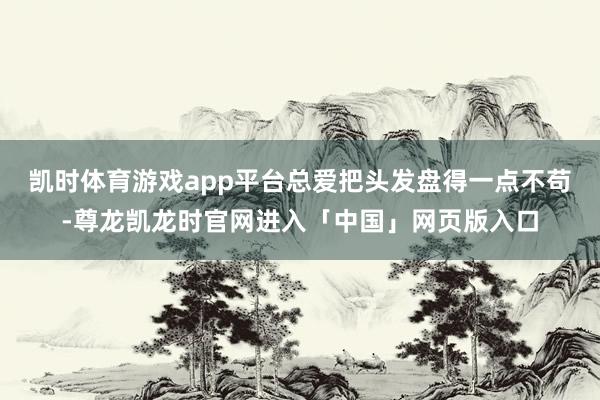 凯时体育游戏app平台总爱把头发盘得一点不苟-尊龙凯龙时官网进入「中国」网页版入口