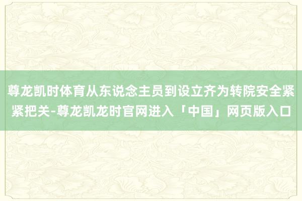 尊龙凯时体育从东说念主员到设立齐为转院安全紧紧把关-尊龙凯龙时官网进入「中国」网页版入口
