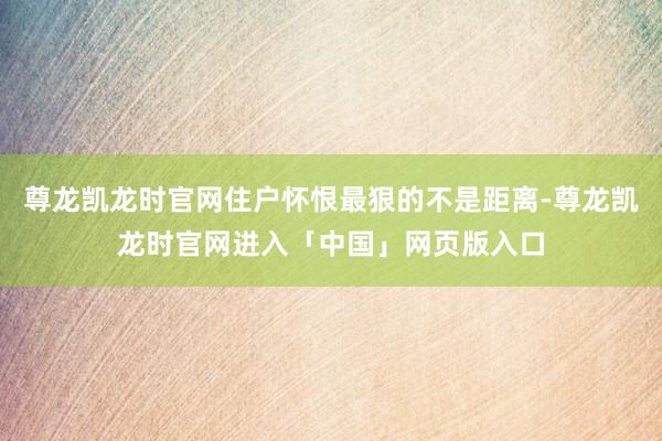 尊龙凯龙时官网住户怀恨最狠的不是距离-尊龙凯龙时官网进入「中国」网页版入口