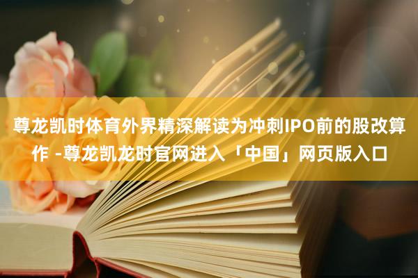 尊龙凯时体育外界精深解读为冲刺IPO前的股改算作 -尊龙凯龙时官网进入「中国」网页版入口