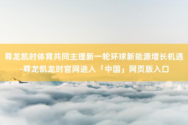 尊龙凯时体育共同主理新一轮环球新能源增长机遇-尊龙凯龙时官网进入「中国」网页版入口