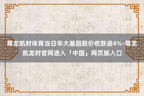 尊龙凯时体育当日华大基因股价收跌逾4%-尊龙凯龙时官网进入「中国」网页版入口