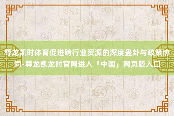 尊龙凯时体育促进跨行业资源的深度蛊卦与政策协同-尊龙凯龙时官网进入「中国」网页版入口