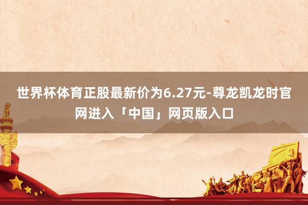 世界杯体育正股最新价为6.27元-尊龙凯龙时官网进入「中国」网页版入口