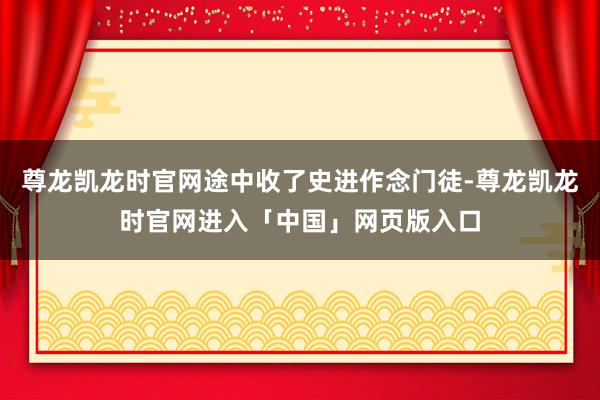 尊龙凯龙时官网途中收了史进作念门徒-尊龙凯龙时官网进入「中国」网页版入口