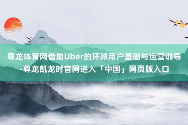 尊龙体育网借助Uber的环球用户基础与运营训导-尊龙凯龙时官网进入「中国」网页版入口