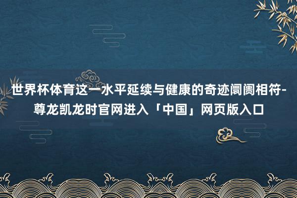 世界杯体育这一水平延续与健康的奇迹阛阓相符-尊龙凯龙时官网进入「中国」网页版入口