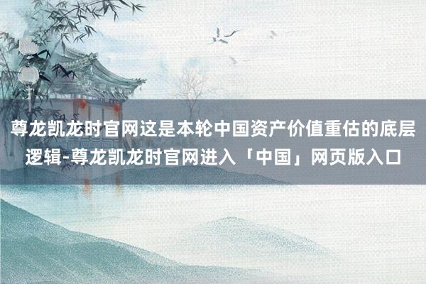 尊龙凯龙时官网这是本轮中国资产价值重估的底层逻辑-尊龙凯龙时官网进入「中国」网页版入口