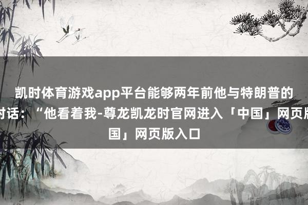 凯时体育游戏app平台能够两年前他与特朗普的一次对话：“他看着我-尊龙凯龙时官网进入「中国」网页版入口