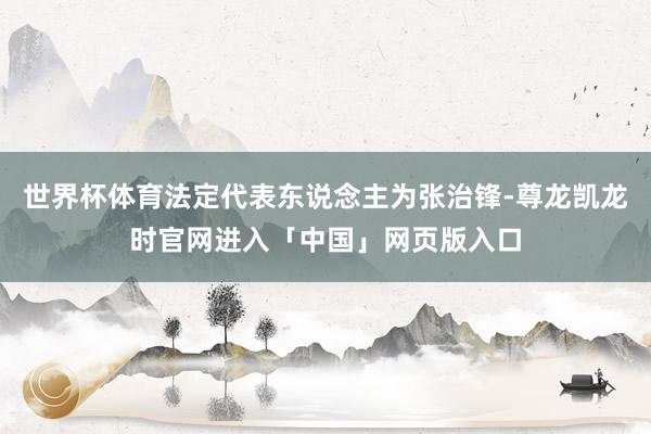世界杯体育法定代表东说念主为张治锋-尊龙凯龙时官网进入「中国」网页版入口