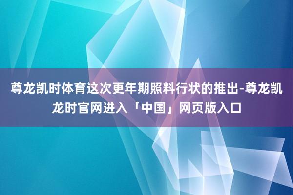 尊龙凯时体育这次更年期照料行状的推出-尊龙凯龙时官网进入「中国」网页版入口