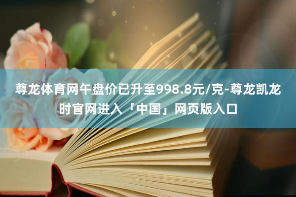 尊龙体育网午盘价已升至998.8元/克-尊龙凯龙时官网进入「中国」网页版入口