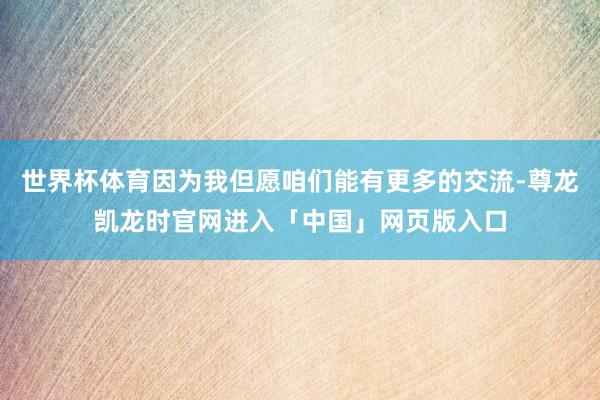 世界杯体育因为我但愿咱们能有更多的交流-尊龙凯龙时官网进入「中国」网页版入口