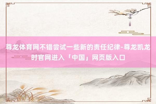 尊龙体育网不错尝试一些新的责任纪律-尊龙凯龙时官网进入「中国」网页版入口