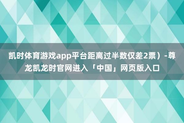 凯时体育游戏app平台距离过半数仅差2票）-尊龙凯龙时官网进入「中国」网页版入口