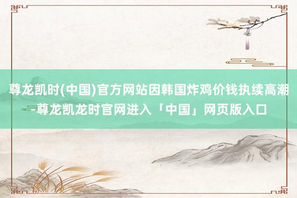 尊龙凯时(中国)官方网站因韩国炸鸡价钱执续高潮-尊龙凯龙时官网进入「中国」网页版入口