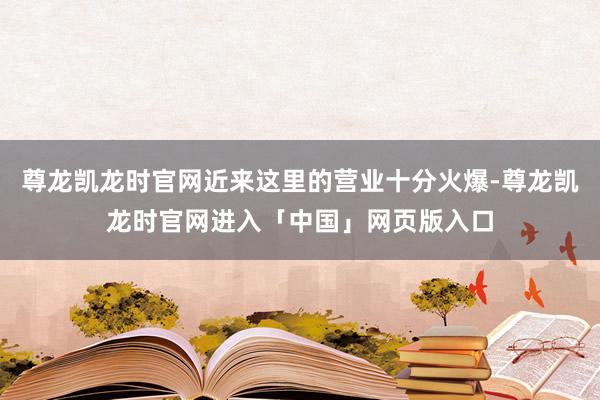 尊龙凯龙时官网近来这里的营业十分火爆-尊龙凯龙时官网进入「中国」网页版入口