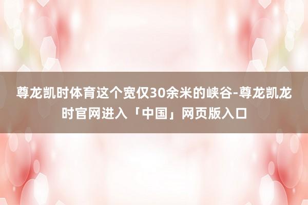 尊龙凯时体育这个宽仅30余米的峡谷-尊龙凯龙时官网进入「中国」网页版入口