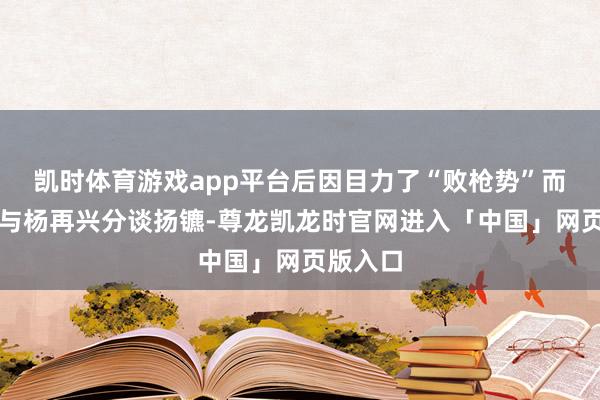 凯时体育游戏app平台后因目力了“败枪势”而退走并与杨再兴分谈扬镳-尊龙凯龙时官网进入「中国」网页版入口