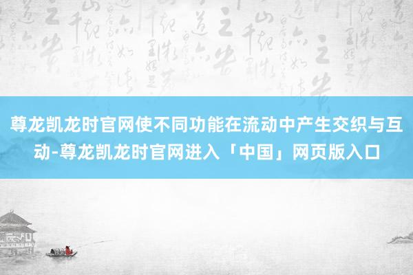 尊龙凯龙时官网使不同功能在流动中产生交织与互动-尊龙凯龙时官网进入「中国」网页版入口
