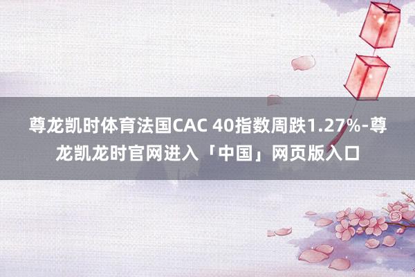 尊龙凯时体育法国CAC 40指数周跌1.27%-尊龙凯龙时官网进入「中国」网页版入口