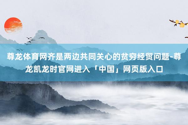 尊龙体育网齐是两边共同关心的贫穷经贸问题-尊龙凯龙时官网进入「中国」网页版入口
