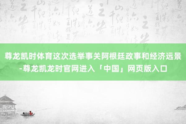 尊龙凯时体育这次选举事关阿根廷政事和经济远景-尊龙凯龙时官网进入「中国」网页版入口