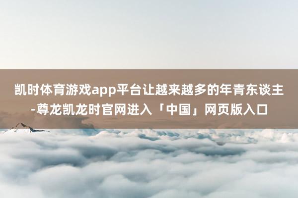 凯时体育游戏app平台让越来越多的年青东谈主-尊龙凯龙时官网进入「中国」网页版入口