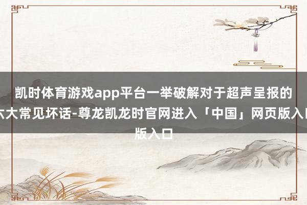 凯时体育游戏app平台一举破解对于超声呈报的六大常见坏话-尊龙凯龙时官网进入「中国」网页版入口