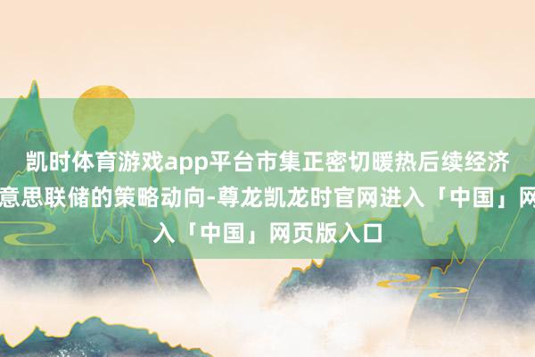 凯时体育游戏app平台市集正密切暖热后续经济数据及好意思联储的策略动向-尊龙凯龙时官网进入「中国」网页版入口