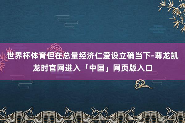 世界杯体育但在总量经济仁爱设立确当下-尊龙凯龙时官网进入「中国」网页版入口