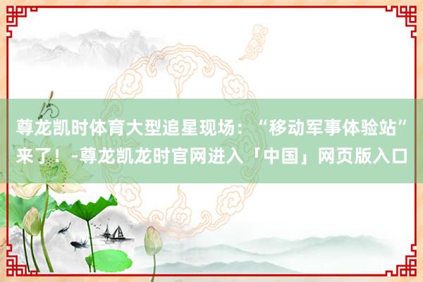 尊龙凯时体育大型追星现场:“移动军事体验站”来了!-尊龙凯龙时官网进入「中国」网页版入口
