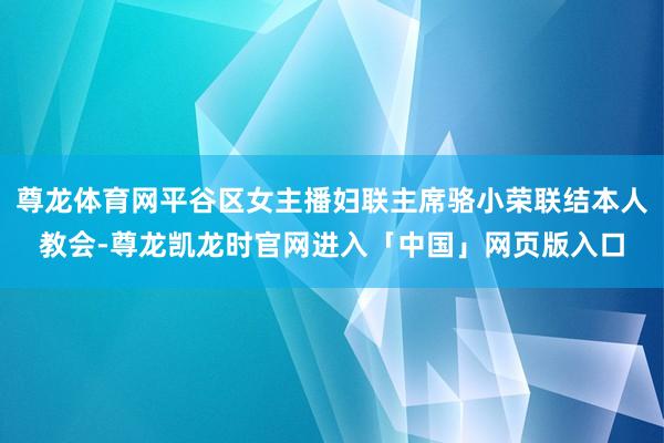 尊龙体育网平谷区女主播妇联主席骆小荣联结本人教会-尊龙凯龙时官网进入「中国」网页版入口